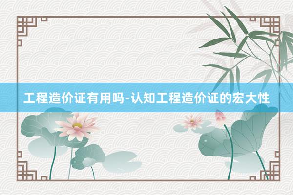 工程造价证有用吗-认知工程造价证的宏大性