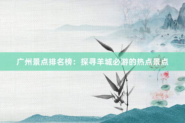 广州景点排名榜：探寻羊城必游的热点景点