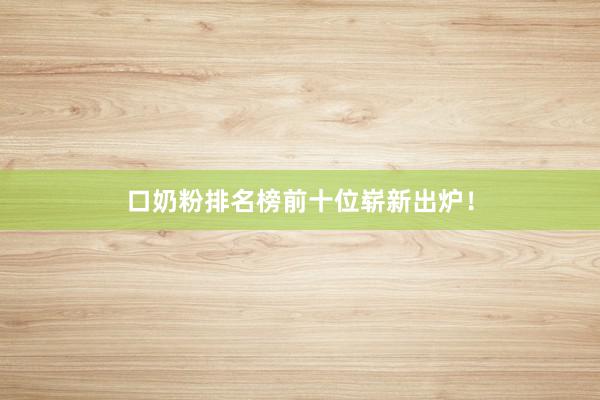 口奶粉排名榜前十位崭新出炉！