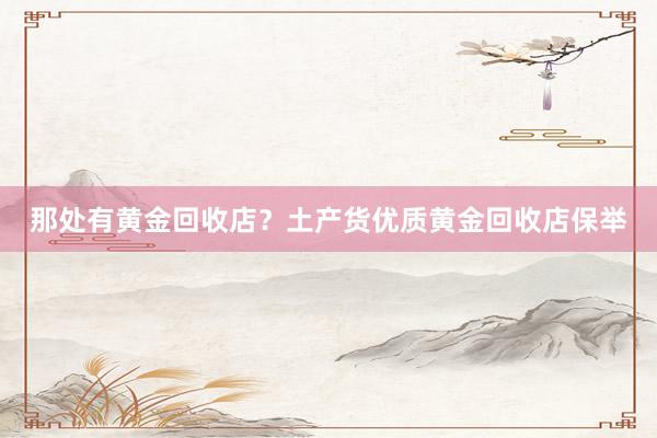 那处有黄金回收店？土产货优质黄金回收店保举