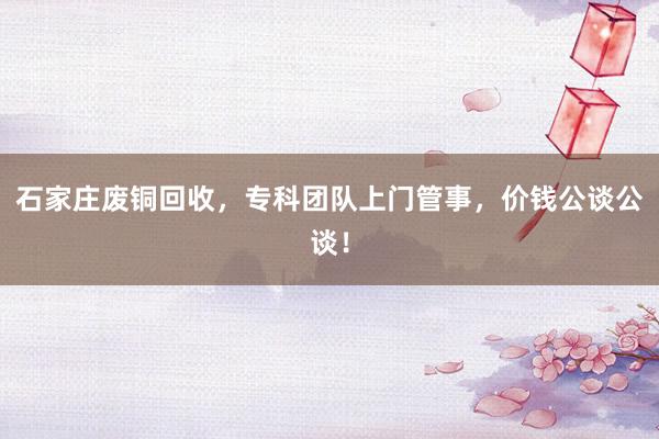 石家庄废铜回收，专科团队上门管事，价钱公谈公谈！