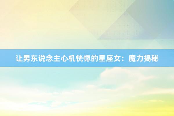 让男东说念主心机恍惚的星座女：魔力揭秘