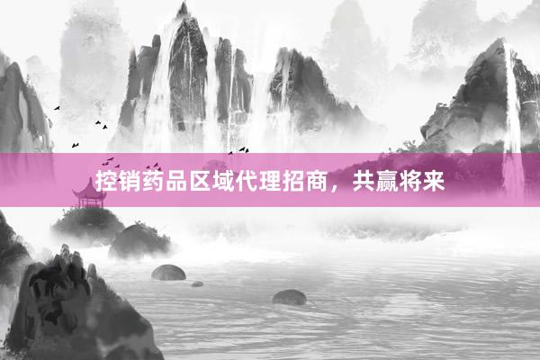 控销药品区域代理招商，共赢将来